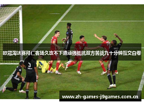 欧冠淘汰赛拜仁客场久攻不下遭顽强抵抗双方苦战九十分钟互交白卷 欧冠淘汰赛拜仁客场久攻不下遭顽强抵抗双方苦战九十分钟互交白卷